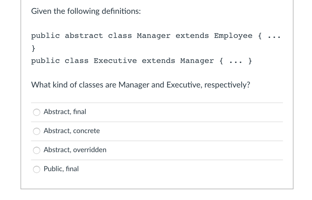 Given the following definitions:
public abstract class Manager extends Employee {
}
public class Executive extends Manager {
What kind of classes are Manager and Executive, respectively?
oooo
Abstract, final
Abstract, concrete
Abstract, overridden
}
Public, final