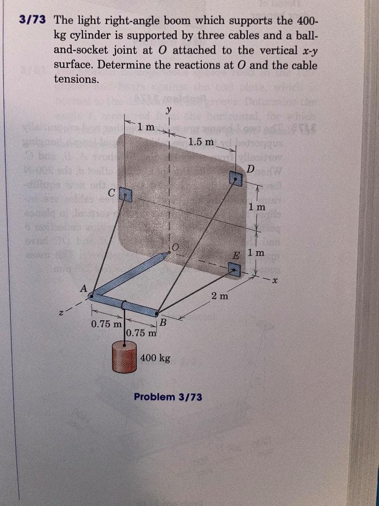 3/73 The light right-angle boom which supports the 400-
kg cylinder is supported by three cables and a ball-
and-socket joint at O attached to the vertical x-y
surface. Determine the reactions at O and the cable
tensions.
1 m
1.5 m
D
1 m
E 1 m
A
2 m
0.75 m
0.75 m
400 kg
Problem 3/73
