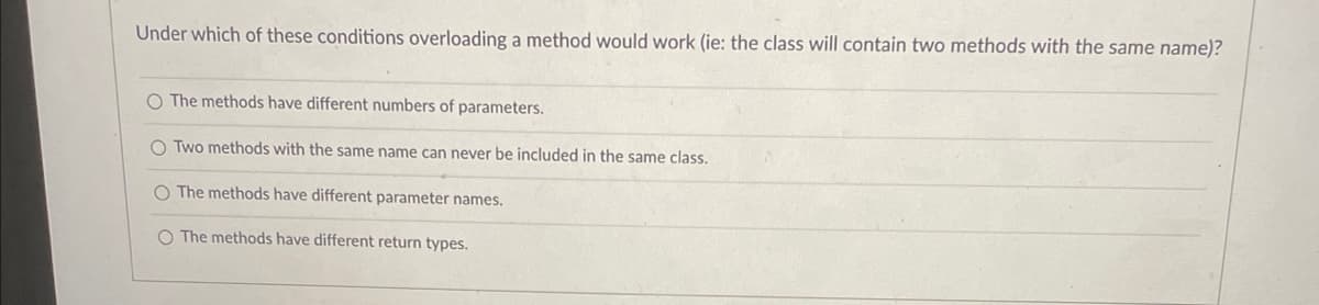 Under which of these conditions overloading a method would work (ie: the class will contain two methods with the same name)?
O The methods have different numbers of parameters.
O Two methods with the same name can never be included in the same class.
O The methods have different parameter names.
O The methods have different return types.