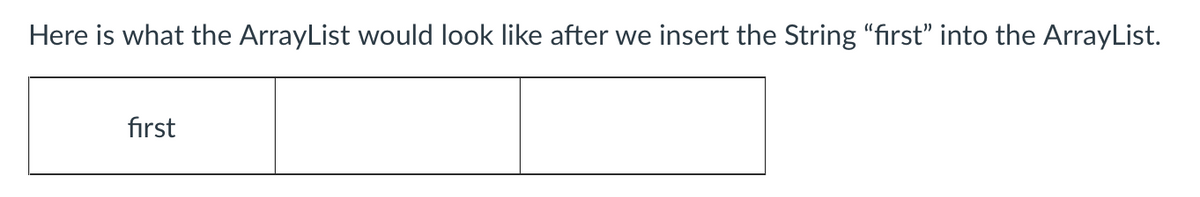 ### Understanding ArrayList in Java

An `ArrayList` in Java is a resizable array, which can be found in the `java.util` package. It is part of Java's collections framework and implements the `List` interface. Unlike standard arrays that have a fixed length, an `ArrayList` can automatically resize itself when elements are added or removed.

#### Inserting Elements into an ArrayList

When we insert elements into an `ArrayList`, it dynamically adjusts its size. Here is an example to illustrate this behavior.

**Example: Adding a String to an ArrayList**

1. **Problem Statement:**
   We want to insert the String "first" into an `ArrayList`.

2. **Visualization:**
   The following diagram shows what the `ArrayList` looks like after inserting the String "first":

   ```
   -----------------------
   |       | first |       |
   -----------------------
   ```

In this diagram, we observe that after inserting the String "first", the `ArrayList` has adjusted itself to accommodate the new element. Initially, the `ArrayList` might contain empty slots for future insertions.

To summarize, the image shows a simple visualization of the `ArrayList` containing one element ("first") in its first position, with additional capacity allocated for potential future entries.