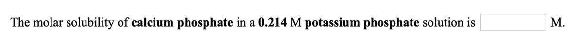 **Problem Statement:**

The molar solubility of **calcium phosphate** in a **0.214 M potassium phosphate** solution is __ M.

**Explanation:**

This problem involves determining the molar solubility of calcium phosphate in a solution of potassium phosphate. To solve this, consider the solubility product constant (Ksp) of calcium phosphate and the common ion effect contributed by the presence of potassium phosphate. 

**Key Concepts:**

1. **Calcium Phosphate** and its Dissociation:
   - Formula: \( \text{Ca}_3(\text{PO}_4)_2 \)
   - Dissociates: \( \text{Ca}_3(\text{PO}_4)_2 (s) \rightleftharpoons 3\text{Ca}^{2+} (aq) + 2\text{PO}_4^{3-} (aq) \)

2. **Potassium Phosphate** and its Contribution:
   - Formula: \( \text{K}_3\text{PO}_4 \)
   - In a 0.214 M solution of \( \text{K}_3\text{PO}_4 \), it contributes phosphate ions (\( \text{PO}_4^{3-} \)) to the solution.

3. **Common Ion Effect**:
   - The presence of \( \text{PO}_4^{3-} \) from the potassium phosphate will affect the solubility of calcium phosphate by shifting the equilibrium.

**Calculations:**

Replace the placeholder __ with the actual value (molar solubility) after performing the necessary calculations considering the Ksp value of calcium phosphate and the concentration of \( \text{PO}_4^{3-} \) from potassium phosphate.

**Further Reading:**

To understand the common ion effect and its influence on solubility, review sections on equilibrium, solubility products, and buffer systems in chemistry textbooks.

