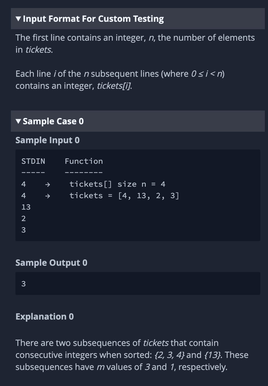 Input Format For Custom Testing
The first line contains an integer, n, the number of elements
in tickets.
Each line i of the n subsequent lines (where 0≤i<n)
contains an integer, tickets[i].
Sample Case 0
Sample Input 0
STDIN
4
W NA P
4
13
2
3
Function
3
tickets [] size n = 4
tickets =
Sample Output 0
Explanation 0
[4, 13, 2, 3]
There are two subsequences of tickets that contain
consecutive integers when sorted: {2, 3, 4} and {13}. These
subsequences have m values of 3 and 1, respectively.