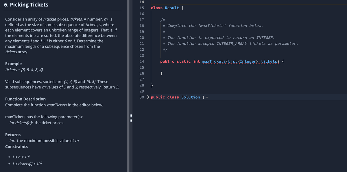 6. Picking Tickets
Consider an array of n ticket prices, tickets. A number, m, is
defined as the size of some subsequence of tickets, s, where
each element covers an unbroken range of integers. That is, if
the elements in s are sorted, the absolute difference between
any elements jand j + 1 is either 0 or 1. Determine the
maximum length of a subsequence chosen from the
tickets array.
Example
tickets = [8, 5, 4, 8, 4]
Valid subsequences, sorted, are {4, 4, 5} and {8, 8}. These
subsequences have m values of 3 and 2, respectively. Return 3.
Function Description
Complete the function maxTickets in the editor below.
maxTickets has the following parameter(s):
int tickets[n]: the ticket prices
Returns
int: the maximum possible value of m
Constraints
• 1≤n≤105
• 1 ≤ tickets[i] ≤ 10⁹
14
15
16
17
18
19
20
21
22
23
24
25
26
27
28
29
30> public class Solution {...
class Result {
}
* Complete the 'maxTickets' function below.
★
}
* The function is expected to return an INTEGER.
* The function accepts INTEGER_ARRAY tickets as parameter.
*/
public static int maxTickets(List<Integer> tickets) {