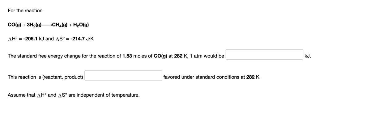 For the reaction
Co(g) + 3H2(g)– CH4(g) + H2O(g)
AH° = -206.1 kJ and AS° = -214.7 J/K
The standard free energy change for the reaction of 1.53 moles of CO(g) at 282 K, 1 atm would be
KJ.
This reaction is (reactant, product)
favored under standard conditions at 282 K.
Assume that AH° and AS° are independent of temperature.
