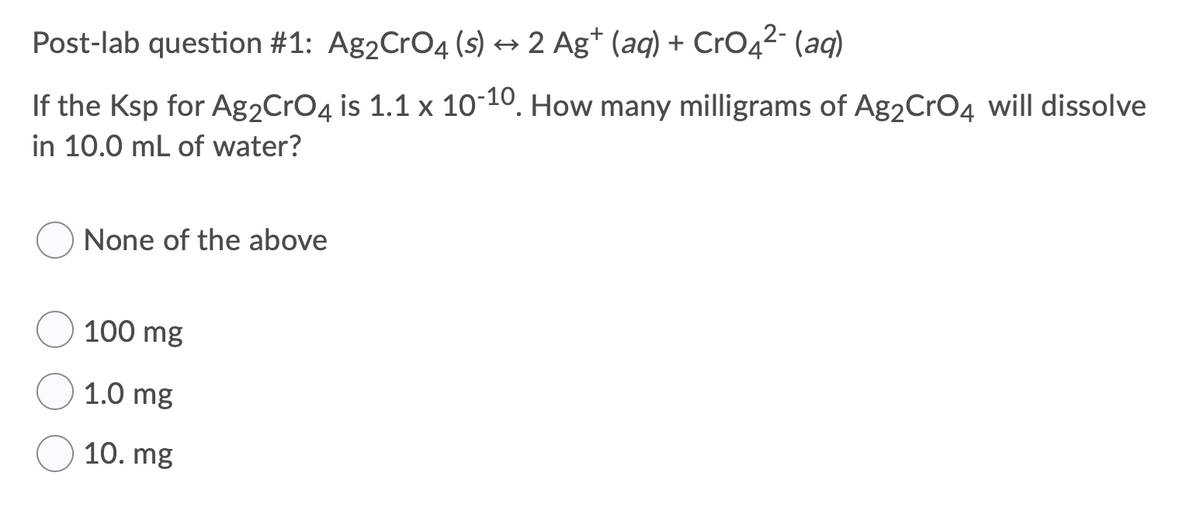 **Post-lab Question #1:**

\[ \text{Ag}_2\text{CrO}_4 (\text{s}) \leftrightharpoons 2 \text{Ag}^+ (\text{aq}) + \text{CrO}_4^{2-} (\text{aq}) \]

If the \( \text{K}_{\text{sp}} \) for \( \text{Ag}_2\text{CrO}_4 \) is \( 1.1 \times 10^{-10} \). How many milligrams of \( \text{Ag}_2\text{CrO}_4 \) will dissolve in 10.0 mL of water?

Choices:
- \( \quad \bigcirc \) None of the above
- \( \quad \bigcirc \) 100 mg
- \( \quad \bigcirc \) 1.0 mg
- \( \quad \bigcirc \) 10. mg