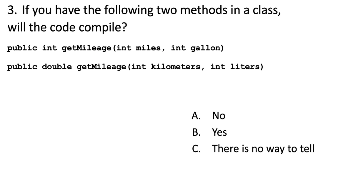 3. If you have the following two methods in a class,
will the code compile?
public int getMileage(int miles, int gallon)
public double getMileage (int kilometers, int liters)
A.
No
B.
Yes
C. There is no way to tell