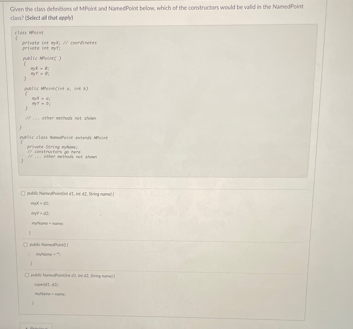 Given the class definitions of MPoint and Named Point below, which of the constructors would be valid in the NamedPoint
class? (Select all that apply)
class MPoint
{
private int myX; // coordinates
private int myY;
public MPoint()
myx = 0;
my Y = 0;
}
public MPoint(int a, int b)
myX = a;
myY= b;
}
}
// ... other methods not shown
}
public
public
private String myName;
// constructors go here
// ... other methods not shown
class NamedPoint extends MPoint
Opublic NamedPoint(int d1, int d2, String name) {
myX=d1;
myy=d2;
myName = name;
}
Opublic NamedPoint() {
myName = "";
}
Opublic Named Point(int d1, int d2, String name) {
super(d1, d2);
myName = name;
}
1 Previour