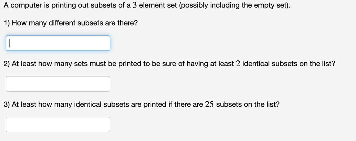 A computer is printing out subsets of a 3 element set (possibly including the empty set).
1) How many different subsets are there?
1
2) At least how many sets must be printed to be sure of having at least 2 identical subsets on the list?
3) At least how many identical subsets are printed if there are 25 subsets on the list?