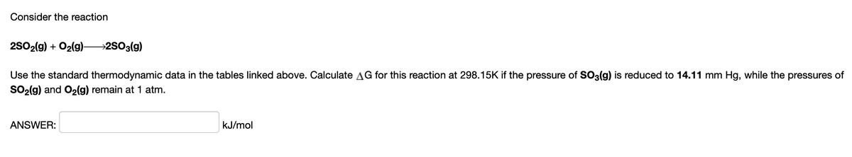 Consider the reaction
2S02(g) + O2(g)-
→2SO3(g)
Use the standard thermodynamic data in the tables linked above. Calculate AG for this reaction at 298.15K if the pressure of SO3(g) is reduced to 14.11 mm Hg, while the pressures of
SO2(g) and O2(g) remain at 1 atm.
ANSWER:
kJ/mol
