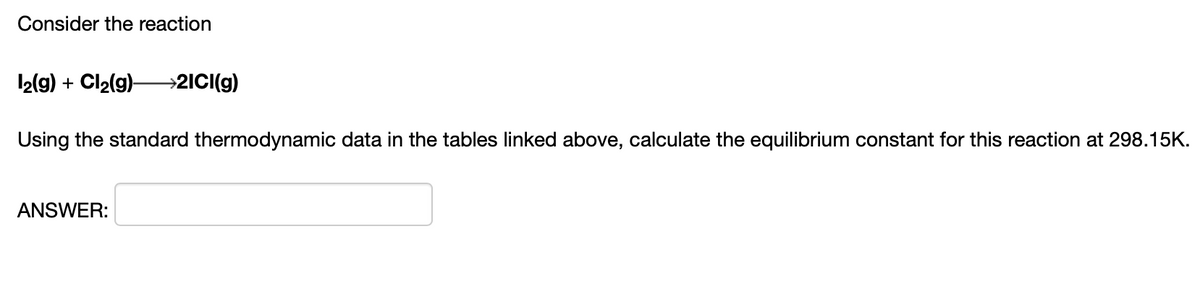 Consider the reaction
12(9) + Cl2(g)–→2ICI(g)
Using the standard thermodynamic data in the tables linked above, calculate the equilibrium constant for this reaction at 298.15K.
ANSWER:
