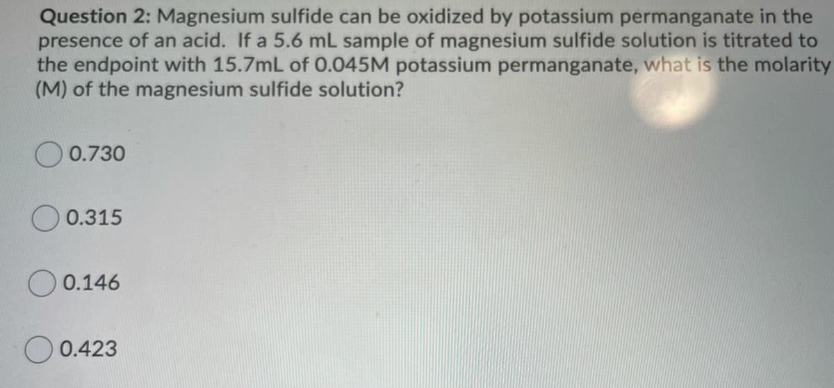 Question 2: Magnesium sulfide can be oxidized by potassium permanganate in the
presence of an acid. If a 5.6 mL sample of magnesium sulfide solution is titrated to
the endpoint with 15.7mL of 0.045M potassium permanganate, what is the molarity
(M) of the magnesium sulfide solution?
0.730
0.315
0.146
O 0.423
