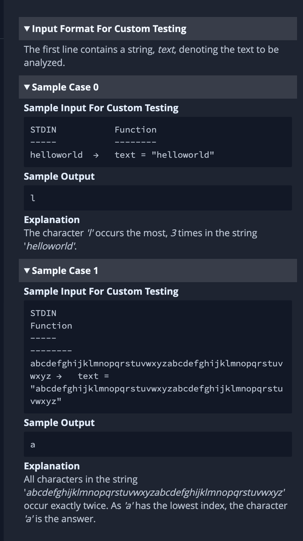 ▼ Input Format For Custom Testing
The first line contains a string, text, denoting the text to be
analyzed.
Sample Case 0
Sample Input For Custom Testing
STDIN
‒‒‒‒‒
helloworld
Sample Output
l
←
STDIN
Function
Explanation
The character l'occurs the most, 3 times in the string
'helloworld'.
Sample Case 1
Sample Input For Custom Testing
Function
wxyz → text =
text = "helloworld"
abcdefghijklmnopqrstuvwxyzabcdefghijklmnopqrstuv
vwxyz"
Sample Output
a
"abcdefghijklmnopqrstuvwxyzabcdefghijklmnopqrstu
Explanation
All characters in the string
'abcdefghijklmnopqrstuvwxyzabcdefghijklmnopqrstuvwxyz'
occur exactly twice. As 'a' has the lowest index, the character
'a' is the answer.