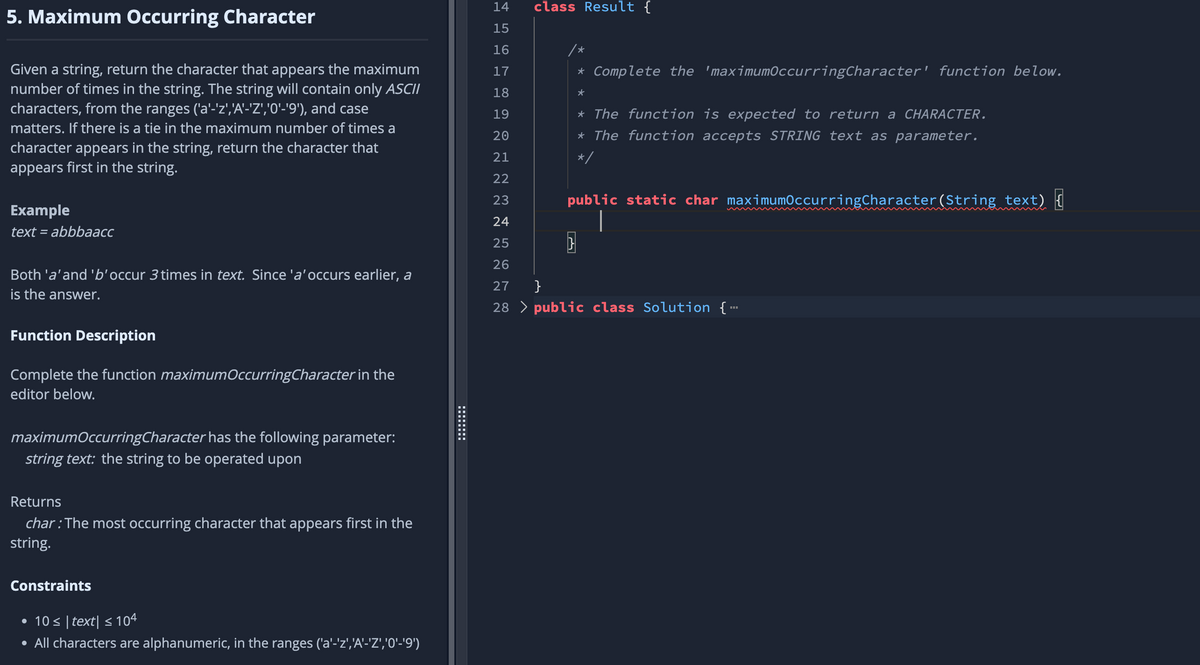 5. Maximum Occurring Character
Given a string, return the character that appears the maximum
number of times in the string. The string will contain only ASCII
characters, from the ranges ('a'-'z','A'-'Z','0'-'9'), and case
matters. If there is a tie in the maximum number of times a
character appears in the string, return the character that
appears first in the string.
Example
text = abbbaacc
Both 'a' and 'b'occur 3 times in text. Since 'a'occurs earlier, a
is the answer.
Function Description
Complete the function maximum Occurring Character in the
editor below.
maximumOccurringCharacter has the following parameter:
string text: the string to be operated upon
Returns
char: The most occurring character that appears first in the
string.
Constraints
• 10 ≤ |text| ≤ 104
• All characters are alphanumeric, in the ranges ('a'-'z','A'-'Z','0'-'9')
========
999992
14
15
16
17
18
19
20
21
2 2 2 2
22
23
24
25
2222
26
class Result {
*
* Complete the 'maximumOccurring Character' function below.
*
का
* The function is expected to return a CHARACTER.
* The function accepts STRING text as parameter.
*/
public static char maximumOccurringCharacter (String text)
27 }
28 > public class Solution {---