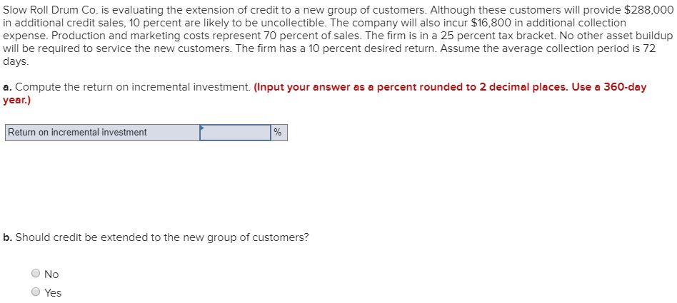Slow Roll Drum Co. is evaluating the extension of credit to a new group of customers. Although these customers will provide $288,000
in additional credit sales, 10 percent are likely to be uncollectible. The company will also incur $16,800 in additional collection
expense. Production and marketing costs represent 70 percent of sales. The firm is in a 25 percent tax bracket. No other asset buildup
will be required to service the new customers. The firm has a 10 percent desired return. Assume the average collection period is 72
days.
a. Compute the return on incremental investment. (Input your answer as a percent rounded to 2 decimal places. Use a 360-day
year.)
Return on incremental investment
%
b. Should credit be extended to the new group of customers?
No
Yes