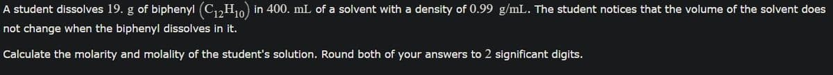 A student dissolves 19. g of biphenyl (C₁2H₁0) in 400. mL of a solvent with a density of 0.99 g/mL. The student notices that the volume of the solvent does
not change when the biphenyl dissolves in it.
Calculate the molarity and molality of the student's solution. Round both of your answers to 2 significant digits.