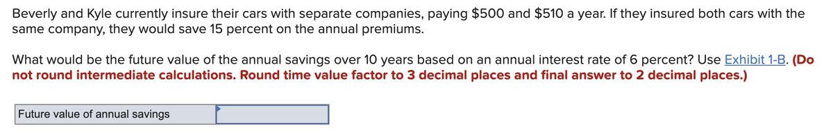 Beverly and Kyle currently insure their cars with separate companies, paying $500 and $510 a year. If they insured both cars with the
same company, they would save 15 percent on the annual premiums.
What would be the future value of the annual savings over 10 years based on an annual interest rate of 6 percent? Use Exhibit 1-B. (Do
not round intermediate calculations. Round time value factor to 3 decimal places and final answer to 2 decimal places.)
Future value of annual savings