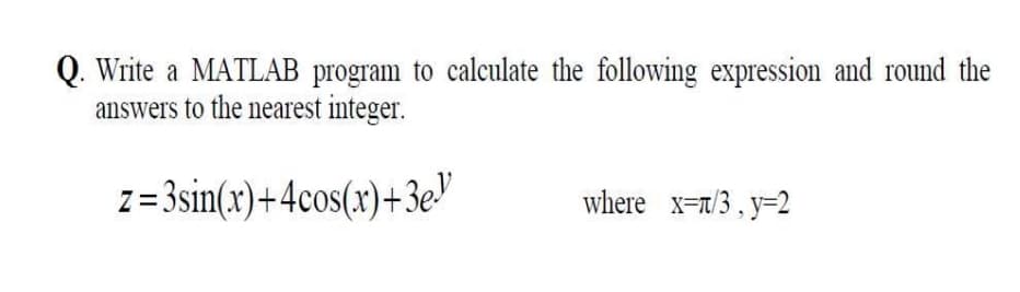 Write a MATLAB program to calculate the following expression and round the
answers to the nearest integer.
z=3sin(x)+4cos(x)+3e"
where x=7/3, y=2
