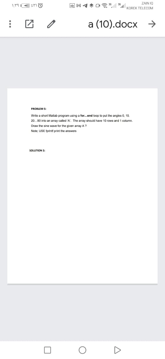 36
ZAIN IQ
KOREK TELECOM
a (10).docx →
PROBLEM 5:
Write a short Matlab program using a for...end loop to put the angles 0, 10.
20...90 into an array called 'A'. The array should have 10 rows and 1 column.
Draw the sine wave for the given array A ?
Note; USE fprintf print the answers
SOLUTION 5:
