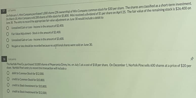 On February 1. Mini Company purchased 1.000 shares (2% ownership) of Win Company common stock for $30 per share. The shares are classified as a short-term investment.
On March 20, Mini Company sold 200 shares of Win stock for $5,800. Mini received a dividend of $1 per share on April 25. The fair value of the remaining stock is $26,400 on
June 30. The entry to record the appropriate fair value adjustment on June 30 would include a debit to
O Urealzed Gain or Lass - Income in the amount of $2,400.
57 167 points
O Fair Value Adjustment -Stock in the amount of $2.400.
O Unrealized Gain or Loss -Income in the amount of $3,600.
O No gain or loss should be recorded because no adlitional shares were sold on June 30.
58 L66 points
The Norfolk Pine Co purchased 10.000 shares of Peperomia Ginny, Inc. on July 1 at a cost of $18 per share. On December 1, Norfolk Pine sells 600 shares at a price of $20 per
share. Norfolk Pine's entry to record this transaction will include a
0 debit to Common Stock for $12.000.
O creditto Comman Stock for $10.800.
O credit to Stock Investment for $10.B00.
credit to Stock Investment for $12.000.
