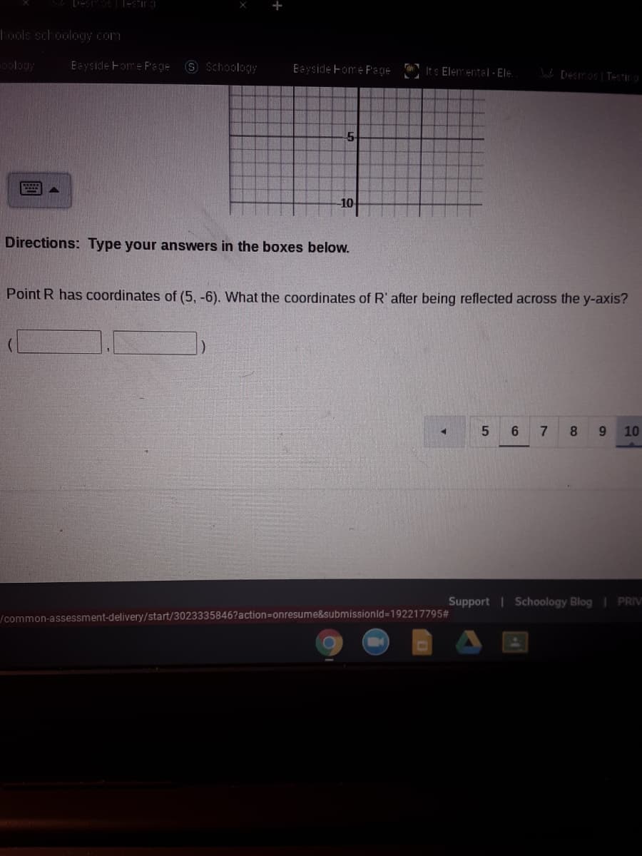 Tools schooloOy Com
oology
Eayside Fome Page
9 Schoology
Eayside Fome F'age
Its Elementel - Ele
W [DESITOS Testing
10
Directions: Type your answers in the boxes below.
Point R has coordinates of (5, -6). What the coordinates of R' after being reflected across the y-axis?
7.
8.
10
Support | Schoology Blog PRIV
/common-assessment-delivery/start/3023335846?action=Donresume&submissionld=192217795#
