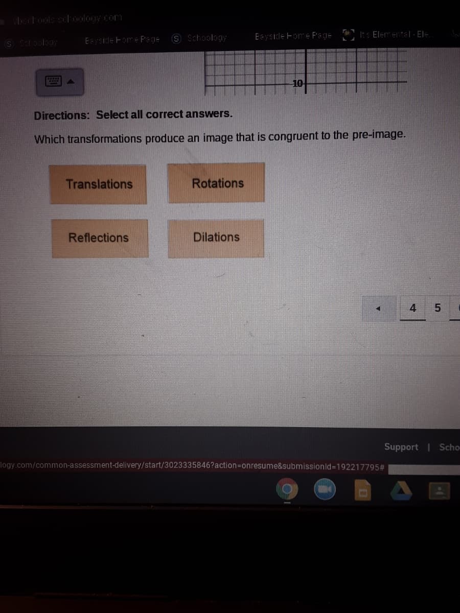 ectools sch0ology com
Eyside Fome F'ege
S Schoology
Eaysidle Fome F'age It s Elementel- EI:
Directions: Select all correct answers.
Which transformations produce an image that is congruent to the pre-image.
Translations
Rotations
Reflections
Dilations
4
Support | Scho-
logy.com/common-assessment-delivery/start/3023335846?action3Donresume&submissionld=192217795#
