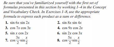 Be sure that you've familiarized yourself with the first set of
formulas presented in this section by working 1–4 in the Concept
and Vocabulary Check. In Exercises 1-8, use the appropriate
formula to express each product as a sum or difference.
1. sin 6x sin 2x
3. cos 7x cos 3x
2. sin &x sin 4x
4. cos 9x cos 2r
6. sin 2x cos 3x
5. sin x cos 2x
3x
-sin:
sin,
5x
8. cos
2
7. cos
7 sin
2,
2
2.
