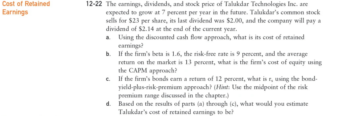 Cost of Retained
Earnings
12-22 The earnings, dividends, and stock price of Talukdar Technologies Inc. are
expected to grow at 7 percent per year in the future. Talukdar's common stock
sells for $23 per share, its last dividend was $2.00, and the company will pay a
dividend of $2.14 at the end of the current year.
Using the discounted cash flow approach, what is its cost of retained
earnings?
b.
If the firm's beta is 1.6, the risk-free rate is 9 percent, and the average
return on the market is 13 percent, what is the firm's cost of equity using
the CAPM approach?
a.
C.
d.
If the firm's bonds earn a return of 12 percent, what is r, using the bond-
yield-plus-risk-premium approach? (Hint: Use the midpoint of the risk
premium range discussed in the chapter.)
Based on the results of parts (a) through (c), what would you estimate
Talukdar's cost of retained earnings to be?