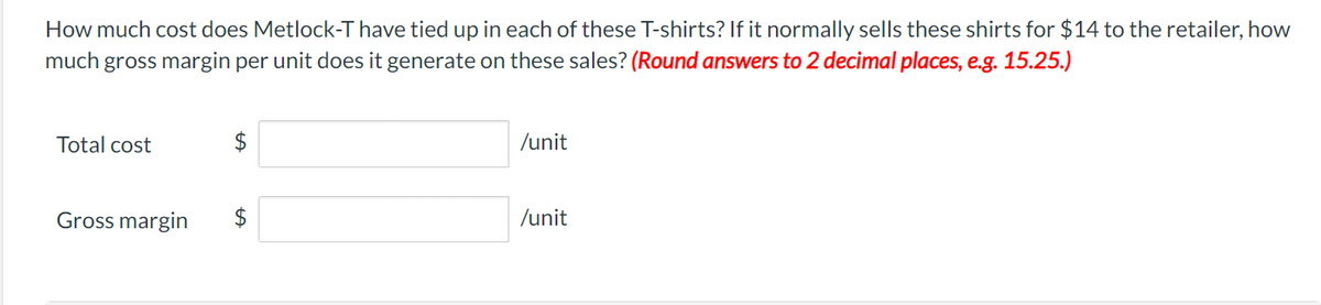 How much cost does Metlock-T have tied up in each of these T-shirts? If it normally sells these shirts for $14 to the retailer, how
much gross margin per unit does it generate on these sales? (Round answers to 2 decimal places, e.g. 15.25.)
Total cost
Gross margin
$
$
/unit
/unit