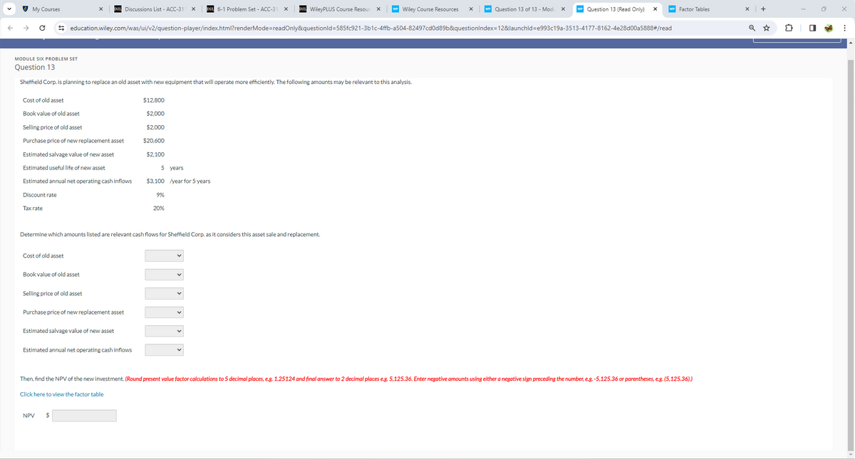My Courses
Discussions List - ACC-31 x
D2L 6-1 Problem Set - ACC-31 ×
WileyPLUS Course Resour x
Wiley Course Resources
x
Question 13 of 13 - Modu x
Question 13 (Read Only)
WP Factor Tables
education.wiley.com/was/ui/v2/question-player/index.html?renderMode=readOnly&questionid=585fc921-3b1c-4ffb-a504-82497cd0d89b&questionIndex=12&launchld=e993c19a-3513-4177-8162-4e28d00a5888#/read
MODULE SIX PROBLEM SET
Question 13
Sheffield Corp. is planning to replace an old asset with new equipment that will operate more efficiently. The following amounts may be relevant to this analysis.
Cost of old asset
Book value of old asset
$12,800
$2,000
Selling price of old asset
$2,000
Purchase price of new replacement asset
$20,600
Estimated salvage value of new asset
$2,100
Estimated useful life of new asset
5 years
Estimated annual net operating cash inflows
$3,100/year for 5 years
Discount rate
Tax rate
9%
20%
Determine which amounts listed are relevant cash flows for Sheffield Corp. as it considers this asset sale and replacement.
Cost of old asset
Book value of old asset
Selling price of old asset
Purchase price of new replacement asset
Estimated salvage value of new asset
Estimated annual net operating cash inflows
Then, find the NPV of the new investment. (Round present value factor calculations to 5 decimal places, e.g. 1.25124 and final answer to 2 decimal places e.g. 5,125.36. Enter negative amounts using either a negative sign preceding the number, e.g. -5,125.36 or parentheses, e.g. (5,125.36).)
Click here to view the factor table
NPV $
+
Q ✩
☑
☐
: