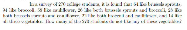 In a survey of 270 college students, it is found that 64 like brussels sprouts,
94 like broccoli, 58 like cauliflower, 26 like both brussels sprouts and broccoli, 28 like
both brussels sprouts and cauliflower, 22 like both broccoli and cauliflower, and 14 like
all three vegetables. How many of the 270 students do not like any of these vegetables?