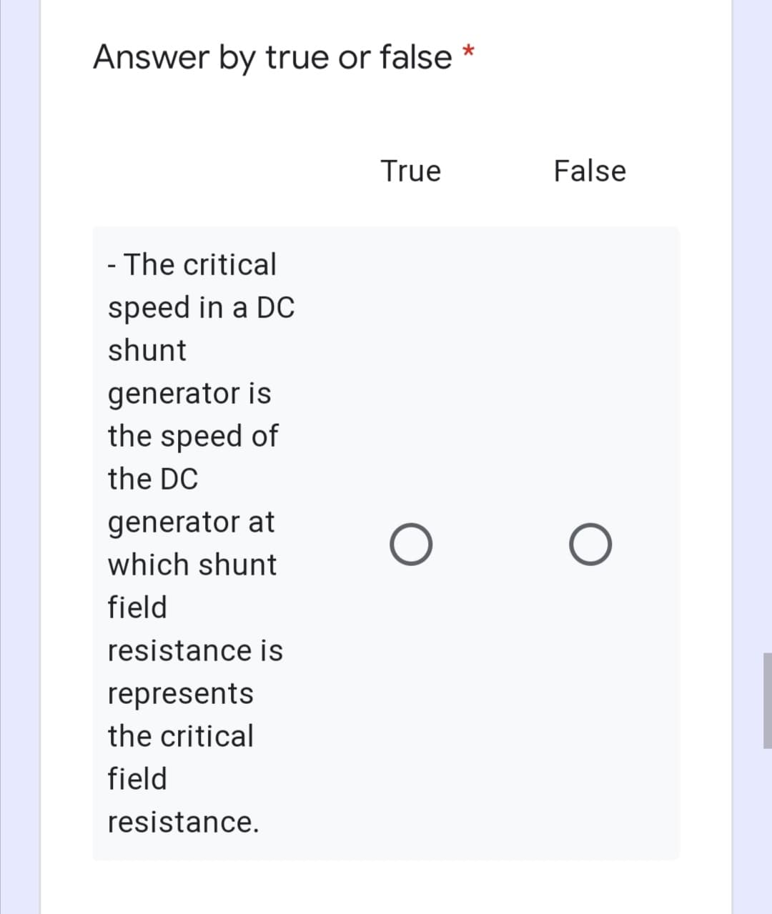 Answer by true or false *
True
False
- The critical
speed in a DC
shunt
generator is
the speed of
the DC
generator at
which shunt
field
resistance is
represents
the critical
field
resistance.
