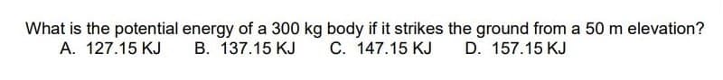 What is the potential energy of a 300 kg body if it strikes the ground from a 50 m elevation?
A. 127.15 KJ B. 137.15 KJ
C. 147.15 KJ D. 157.15 KJ