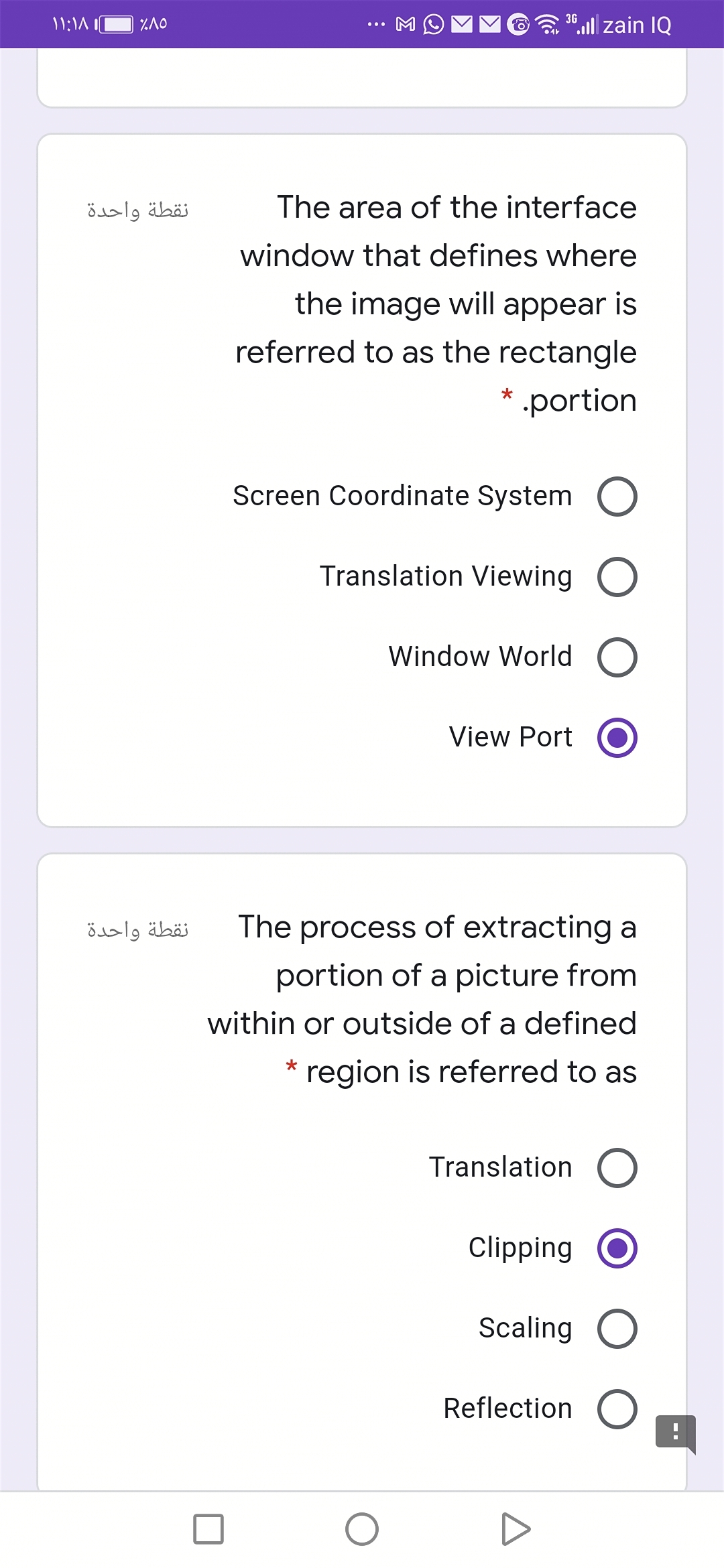 "ll zain IQ
3G
نقطة واحدة
The area of the interface
window that defines where
the image will appear is
referred to as the rectangle
* .portion
Screen Coordinate System
Translation Viewing O
Window World O
View Port
نقطة واحدة
The process of extracting a
portion of a picture from
within or outside of a defined
region is referred to as
Translation O
Clipping
Scaling O
Reflection
