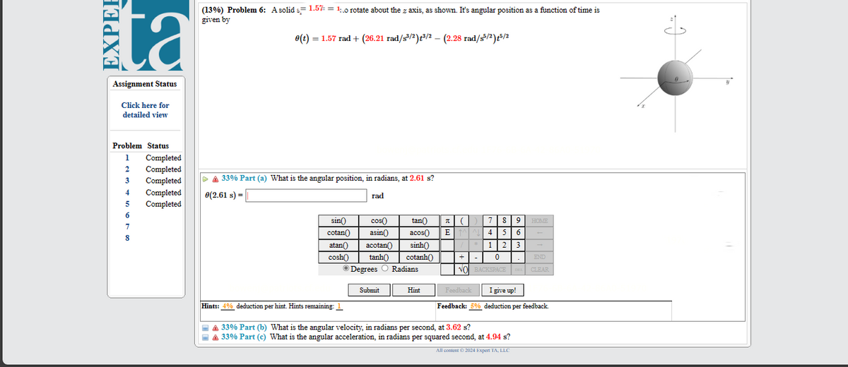 EXPEE
ta
Assignment Status
Click here for
detailed view
(13%) Problem 6: A solid 1.57 = 10 rotate about the z axis, as shown. It's angular position as a function of time is
given by
e(t) = 1.57 rad + (26.21 rad/s³/2) +³/2 - (2.28 rad/s5/2)+5/2
Problem Status
33% Part (a) What is the angular position, in radians, at 2.61 s?
1 Completed
2
Completed
3
Completed
4
Completed
0(2.61 s) =
5
Completed
6
7
8
rad
sin(
cos(
cotan
asin()
tan
acos
π ( ) 7 8
EMN4
9
HOME
5 6
atan
cosh
acotan
sinh
*
1 2 3
tanh
Degrees
cotanh()
+
0
END
Radians
VO BACKSPACE
DEL
CLEAR
Submit
Hint
Feedback I give up!
Hints: 4% deduction per hint. Hints remaining: 1
Feedback: 5% deduction per feedback.
33% Part (b) What is the angular velocity, in radians per second, at 3.62 s?
▲ 33% Part (c) What is the angular acceleration, in radians per squared second, at 4.94 s?
All content © 2024 Expert TA, LLC