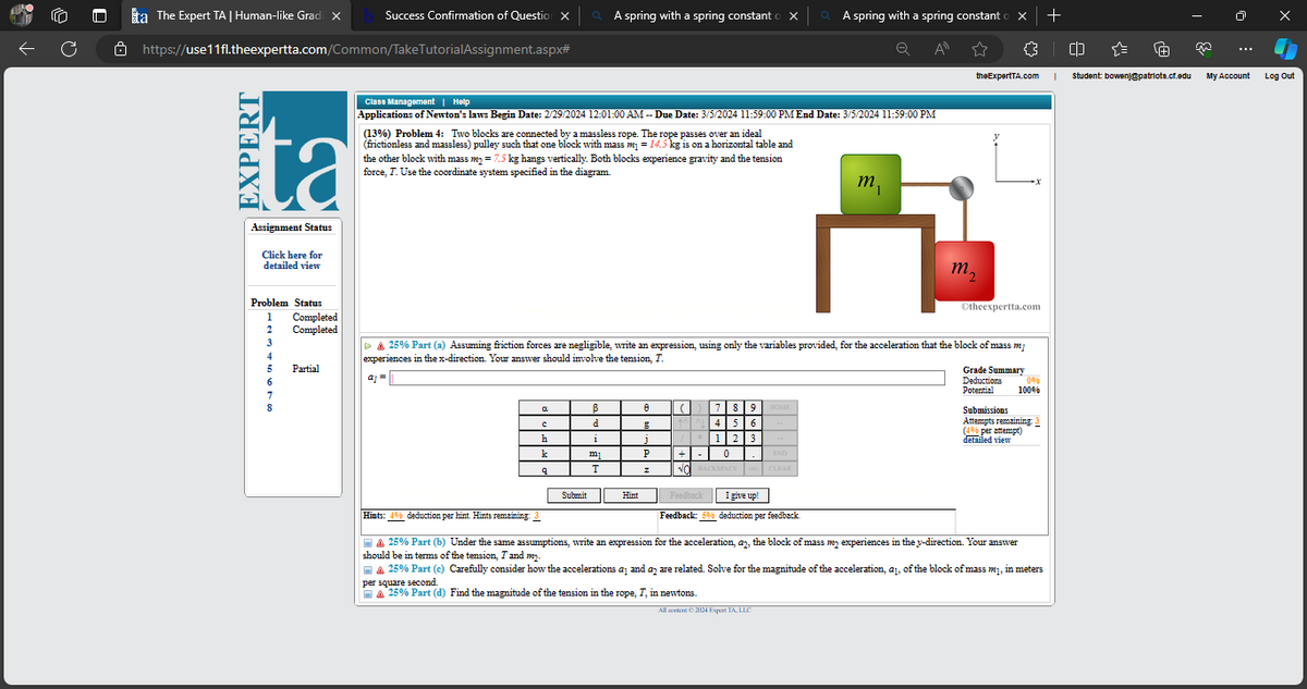 C
8
ta The Expert TA | Human-like Gradi ×
https://use11fl.theexpertta.com/Common/Take TutorialAssignment.aspx#
EXPERT
ta
Assignment Status
Click here for
detailed view
Problem Status
1
2
3
4
5
6
7
8
Completed
Completed
Success Confirmation of Question X
Partial
Class Management | Help
Applications of Newton's laws Begin Date: 2/29/2024 12:01:00 AM --Due Date: 3/5/2024 11:59:00 PM End Date: 3/5/2024 11:59:00 PM
(13%) Problem 4: Two blocks are connected by a massless rope. The rope passes over an ideal
(frictionless and massless) pulley such that one block with mass m₁ = 14.5 kg is on a horizontal table and
the other block with mass m₂ = 7.5 kg hangs vertically. Both blocks experience gravity and the tension
force, T. Use the coordinate system specified in the diagram.
a
A spring with a spring constant
C
h
k
q
Submit
B
d
1
mi
T
▷ & 25% Part (a) Assuming friction forces are negligible, write an expression, using only the variables provided, for the acceleration that the block of mass m
experiences in the x-direction. Your answer should involve the tension, T.
aj = ||
Hint
8 (1) 7 8 9
4 5 6
/*123
0
j
P
z
+
NO BACKSPACE
HOME
END
QA spring with a spring constant o X +
All
CLEAR
Feedback
I give up!
Feedback: 5% deduction per feedback.
All content © 2024 Esport TA, LLC
mi
☆
theExpertTA.com
m₂
{}
Ⓒtheexpertta.com
Grade Summary
Deductions
Potential
X
Hints: 4% deduction per hint. Hints remaining: 3
| ▲ 25% Part (b) Under the same assumptions, write an expression for the acceleration, ay, the block of mass my experiences in the y-direction. Your answer
should be in terms of the tension, I and my.
0%
100%
Submissions
Attempts remaining: 3
(4% per attempt)
detailed view
A 25% Part (c) Carefully consider how the accelerations at and an are related. Solve for the magnitude of the acceleration, aj, of the block of mass m₁, in meters
per square second.
A 25% Part (d) Find the magnitude of the tension in the rope, T, in newtons.
I
CD
Student bowenj@patriots.cf.edu
My Account
Log Out