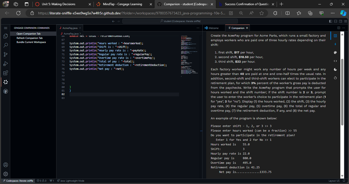 | ||| ☺ a 2 40
4
ge
5033
C
Unit 5: Making Decisions
CENGAGE COMPANION:COMMANDS
Open Companion Tab
Refresh Companion Tab
Bundle Current Workspace
https://literate-sniffle-x5wx9wg5x7w4fr5r.github.dev/?folder=/workspaces/9780357673423_java-programming-10e-5...
J AcmePay.java X
J AcmePay.java >
bb double net = LULD = recremenweduction;
67
68 System.out.println("Hours worked : "+hoursworked);
System.out.println("Shift is : "+shift);
System.out.println("Hourly pay rate is : "+payRate);
69
70
MindTap - Cengage Learning X
}
Companion - student [Codespace X
><Codespaces: literate sniffle Ⓡ0A01 Java: Lightweight Mode
71 System.out.println("Regular pay rate is : "+regularPay);
72 System.out.println("Overtime pay rate is : "+overtimePay);
73 System.out.println("Total of pay : "+total);
74 System.out.println("Retirement deduction : "+retirement Deduction);
75 System.out.println("Net pay : "+net);
76
77
78
79
80
81
82
83
student [Codespaces: literate sniffle]
aparca.com
BR
BEN
BLUSES
SP
BENUT
T
S
Bilte
S
-
BEININGAR
Success Confirmation of Question X +
а
Q All
Welcome
= Companion X
1. first shift, $17 per hour,
2. second shift, $18.50 per hour,
3. third shift, $22 per hour.
{} (1)
Create the AcmePay program for Acme Parts, which runs a small factory and
employs workers who are paid one of three hourly rates depending on their
shift:
·1+
À
..1333.75
Each factory worker might work any number of hours per week and any
hours greater than 40 are paid at one and one-half times the usual rate. In
addition, second-shift and third-shift workers can elect to participate in the
retirement plan, for which 3% percent of the worker's gross pay is deducted
from the paychecks. Write the AcmePay program that prompts the user for
hours worked and the shift number; if the shift number is 2 or 3, prompt
the user to enter the worker's choice to participate in the retirement plan (1
for "yes", 2 for "no"). Display (1) the hours worked, (2) the shift, (3) the hourly
pay rate, (4) the regular pay, (5) overtime pay, (6) the total of regular and
overtime pay, (7) the retirement deduction, if any, and (8) the net pay.
An example of the program is shown below:
Please enter shift - 1, 2, or 3 >> 3
Please enter hours worked (can be a fraction) >> 55
Do you want to participate in the retirement plan?
Enter 1 for Yes and 2 for No >> 1
55.0
3
Hours worked is
Shift:
Hourly pay rate is 22.0
Regular pay is
Overtime pay is
880.0
495.0
Retirement deduction is 41.25
Net pay is.....
ń
■ 日 08
B
4
✪
C
Layout: US O