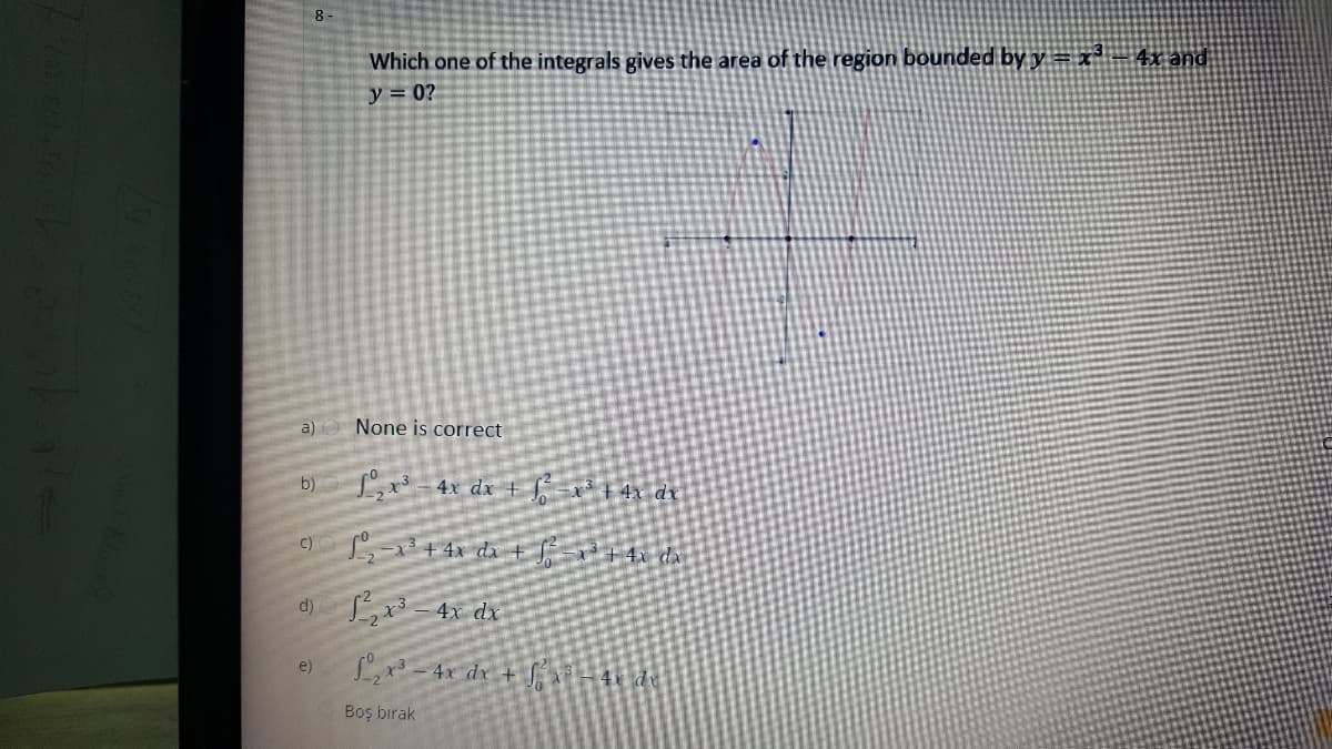 8-
Which one of the integrals gives the area of the region bounded by y = x²= 4x and
y = 0?
a) None is correct
b)
L,x -4x dx + [ =x* + 4x_dx
C)
3+4x dx+ +4x dx
d)
4x dx
e)
Lx3 - 4x dx + S
4x dy
Boş bırak
