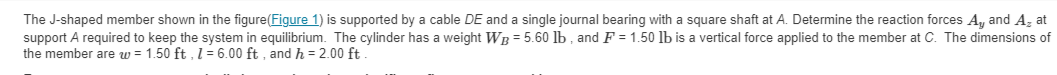 The J-shaped member shown in the figure (Figure 1) is supported by a cable DE and a single journal bearing with a square shaft at A. Determine the reaction forces A, and A, at
support A required to keep the system in equilibrium. The cylinder has a weight WB = 5.60 lb, and F = 1.50 lb is a vertical force applied to the member at C. The dimensions of
the member are w = 1.50 ft, 1 = 6.00 ft, and h = 2.00 ft