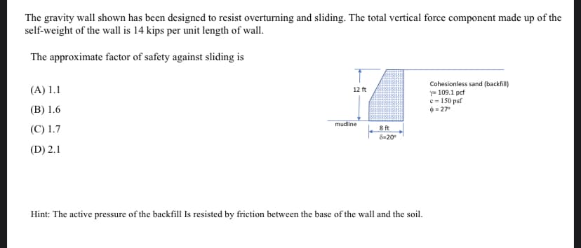 The gravity wall shown has been designed to resist overturning and sliding. The total vertical force component made up of the
self-weight of the wall is 14 kips per unit length of wall.
The approximate factor of safety against sliding is
Cohesionless sand (backfill)
y= 109.1 pcf
c = 150 psf
4 = 27°
(A) 1.1
12 ft
(B) 1.6
mudline
(C) 1.7
8 ft
ö=20°
(D) 2.1
Hint: The active pressure of the backfill Is resisted by friction between the base of the wall and the soil.
