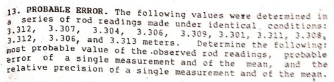 13. BROBABLE ERROR. The following values were determined in
series of rod readings made under identical conditions:
3.312, 3.307, 3.304,
3.312, 3.306, and 3.313 meters.
most probable value of the .observed rod readings, probable
a
3.306, 3.309, 3.301, 3.311, 3,308,
Determine the following:
error of
relative precision of a single measurement and of the mean.
a single me asurement and of the mean,
and the
