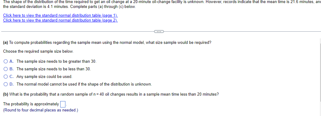 The shape of the distribution of the time required to get an oil change at a 20-minute oil-change facility is unknown. However, records indicate that the mean time is 21.6 minutes, and
the standard deviation is 4.1 minutes. Complete parts (a) through (c) below.
Click here to view the standard normal distribution table (page 1).
Click here to view the standard normal distribution table (page 2).
(…)
(a) To compute probabilities regarding the sample mean using the normal model, what size sample would be required?
Choose the required sample size below.
O A. The sample size needs to be greater than 30.
O B. The sample size needs to be less than 30.
O C. Any sample size could be used.
O D. The normal model cannot be used if the shape of the distribution is unknown.
(b) What is the probability that a random sample of n = 40 oil changes results in a sample mean time less than 20 minutes?
The probability is approximately
(Round to four decimal places as needed.)