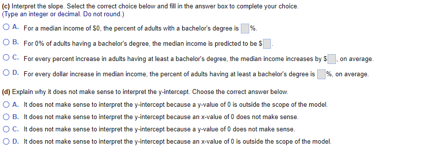 (c) Interpret the slope. Select the correct choice below and fill in the answer box to complete your choice.
(Type an integer or decimal. Do not round.)
O A. For a median income of $0, the percent of adults with a bachelor's degree is %.
O B. For 0% of adults having a bachelor's degree, the median income is predicted to be $
OC. For every percent increase in adults having at least a bachelor's degree, the median income increases by $
O D. For every dollar increase in median income, the percent of adults having at least a bachelor's degree is
on average.
%, on average.
(d) Explain why it does not make sense to interpret the y-intercept. Choose the correct answer below.
O A. It does not make sense to interpret the y-intercept because a y-value of 0 is outside the scope of the model.
O B. It does not make sense to interpret the y-intercept because an x-value of 0 does not make sense.
O C. It does not make sense to interpret the y-intercept because a y-value of 0 does not make sense.
O D. It does not make sense to interpret the y-intercept because an x-value of 0 is outside the scope of the model.