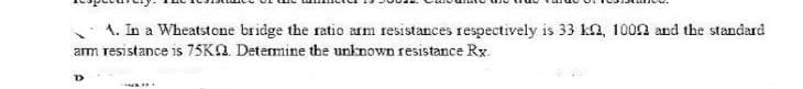 1. In a Wheatstone bridge the ratio arm resistances respectively is 33 ka, 1002 and the standard
am TESistance is 75KA. Determine the unknown resistance Rx.
