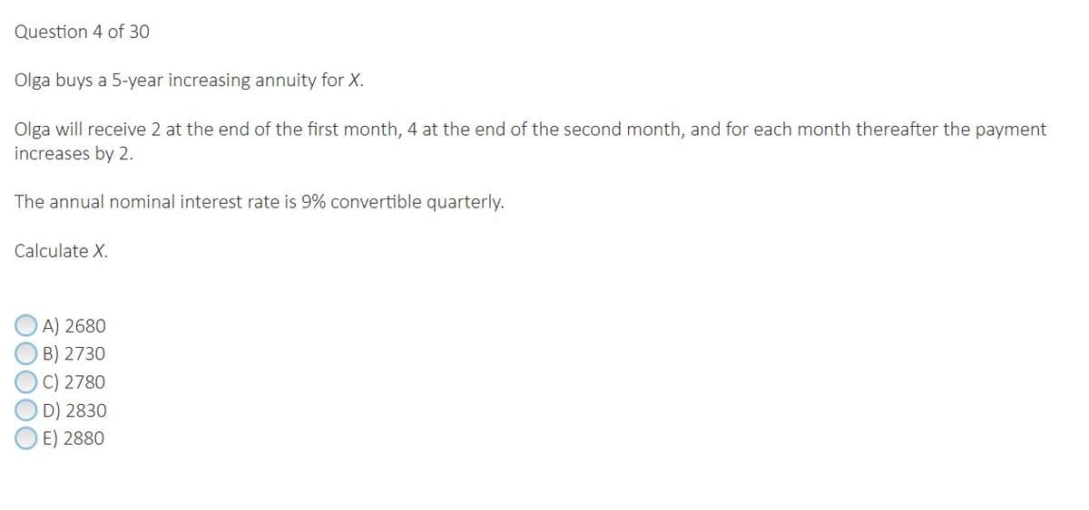 Question 4 of 30
Olga buys a 5-year increasing annuity for X.
Olga will receive 2 at the end of the first month, 4 at the end of the second month, and for each month thereafter the payment
increases by 2.
The annual nominal interest rate is 9% convertible quarterly.
Calculate X.
A) 2680
B) 2730
C) 2780
D) 2830
E) 2880