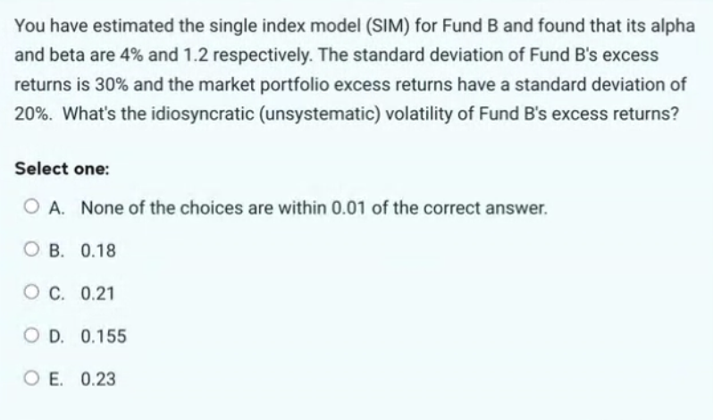 You have estimated the single index model (SIM) for Fund B and found that its alpha
and beta are 4% and 1.2 respectively. The standard deviation of Fund B's excess
returns is 30% and the market portfolio excess returns have a standard deviation of
20%. What's the idiosyncratic (unsystematic) volatility of Fund B's excess returns?
Select one:
O A. None of the choices are within 0.01 of the correct answer.
OB. 0.18
OC. 0.21
OD. 0.155
OE. 0.23