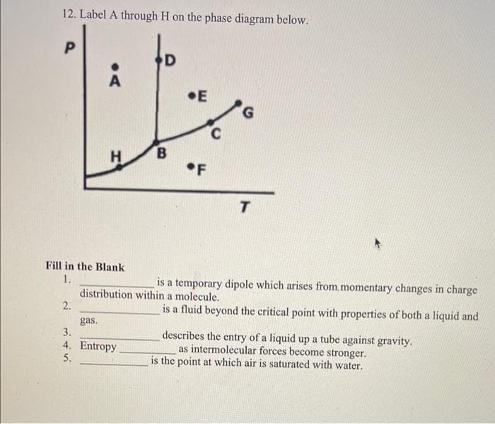 12. Label A through H on the phase diagram below.
P
2.
Fill in the Blank
1.
sitivi
3.
A
5.
H
gas.
4. Entropy
D
B
E
G
is a temporary dipole which arises from momentary changes in charge
distribution within a molecule.
is a fluid beyond the critical point with properties of both a liquid and
T
describes the entry of a liquid up a tube against gravity.
as intermolecular forces become stronger.
is the point at which air is saturated with water.