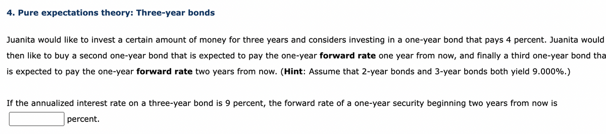 4. Pure expectations theory: Three-year bonds
Juanita would like to invest a certain amount of money for three years and considers investing in a one-year bond that pays 4 percent. Juanita would
then like to buy a second one-year bond that is expected to pay the one-year forward rate one year from now, and finally a third one-year bond tha
is expected to pay the one-year forward rate two years from now. (Hint: Assume that 2-year bonds and 3-year bonds both yield 9.000%.)
If the annualized interest rate on a three-year bond is 9 percent, the forward rate of a one-year security beginning two years from now is
percent.