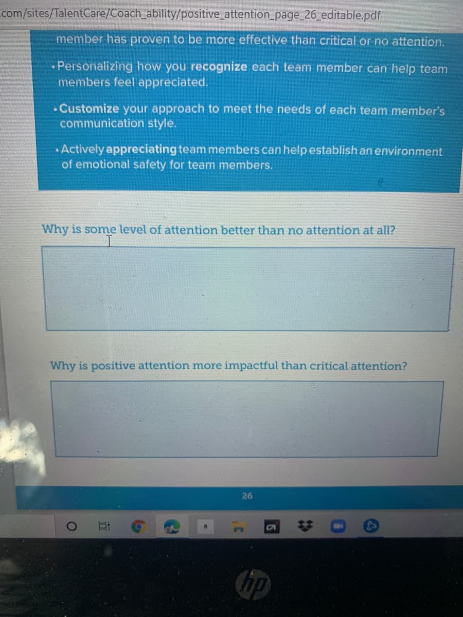 com/sites/TalentCare/Coach_ability/positive_attention page_26 editable.pdf
member has proven to be more effective than critical or no attention.
Personalizing how you recognize each team member can help team
members feel appreciated.
• Customize your approach to meet the needs of each team member's
communication style.
Actively appreciating team members can help establish an environment
of emotional safety for team members.
Why is some level of attention better than no attention at all?
Why is positive attention more impactful than critical attention?
26
hp
%23
