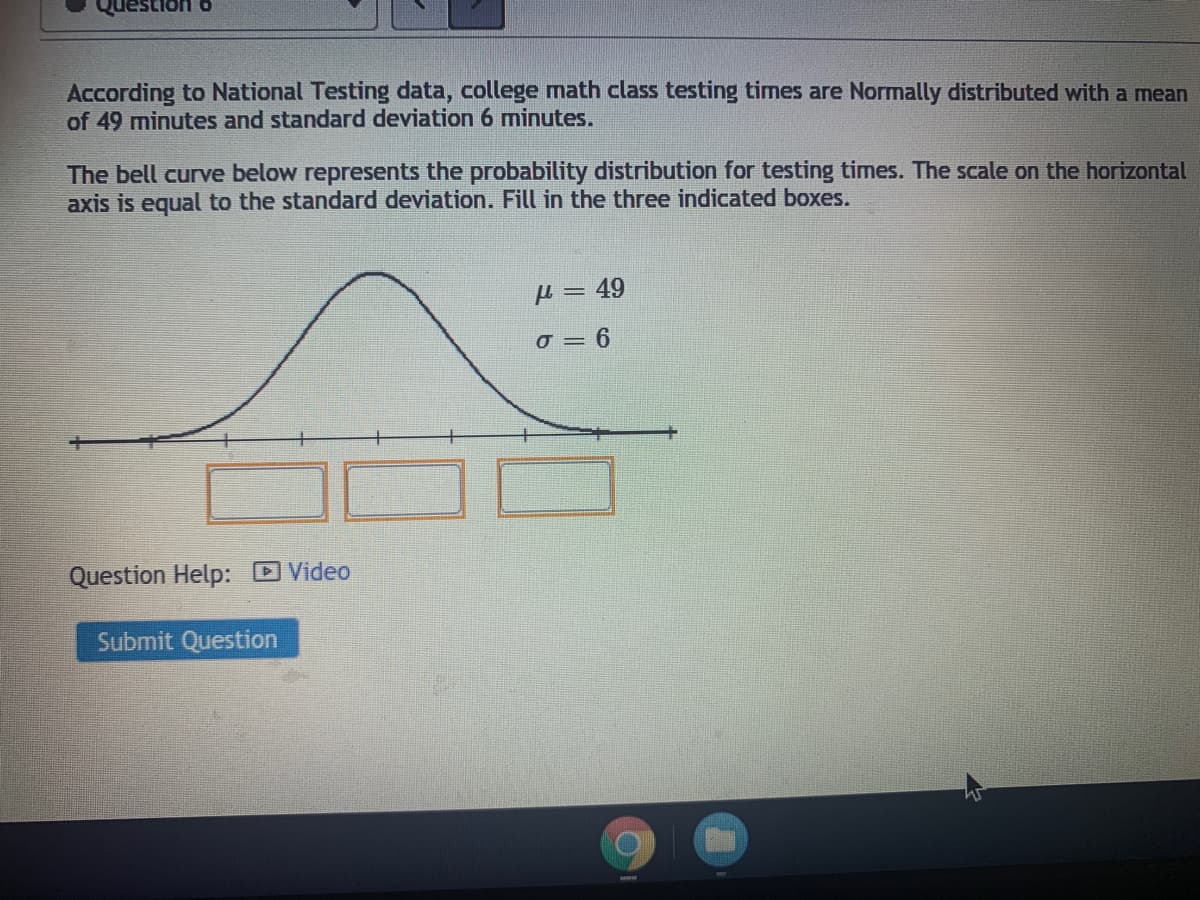 According to National Testing data, college math class testing times are Normally distributed with a mean
of 49 minutes and standard deviation 6 minutes.
The bell curve below represents the probability distribution for testing times. The scale on the horizontal
axis is equal to the standard deviation. Fill in the three indicated boxes.
µ = 49
o = 6
Question Help: DVideo
Submit Question
