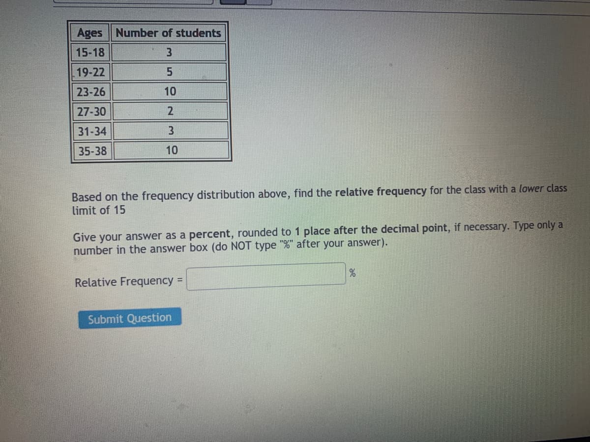 Ages Number of students
15-18
19-22
23-26
10
27-30
31-34
35-38
10
Based on the frequency distribution above, find the relative frequency for the class with a lower class
limit of 15
Give your answer as a percent, rounded to 1 place after the decimal point, if necessary. Type only a
number in the answer box (do NOT type "%" after your answer).
Relative Frequency =
Submit Question
